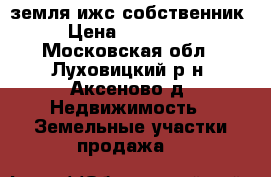 земля ижс собственник › Цена ­ 800 000 - Московская обл., Луховицкий р-н, Аксеново д. Недвижимость » Земельные участки продажа   